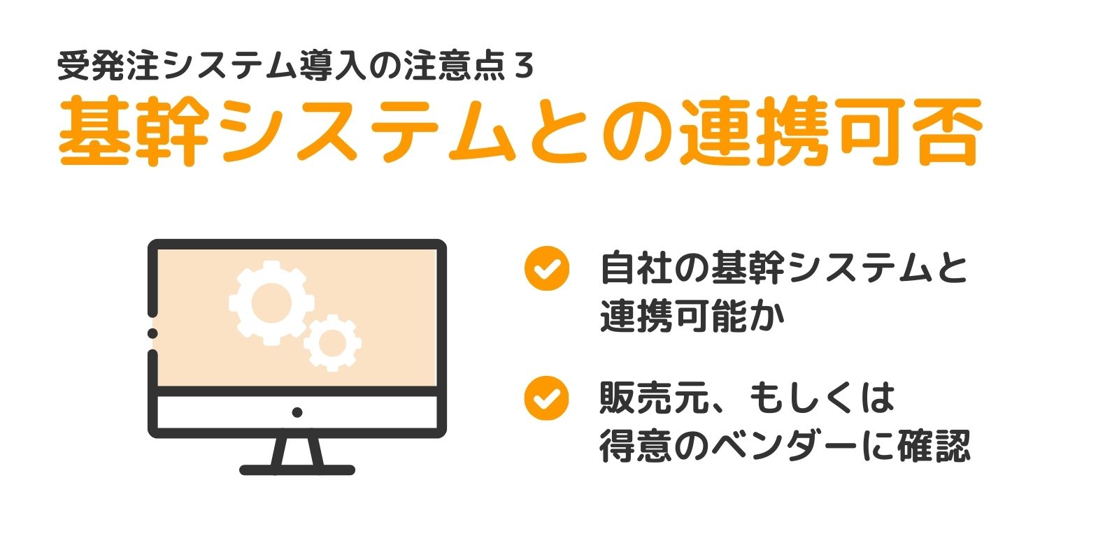 受発注システム導入の注意点3
基幹システムとの連携可否
自社の基幹システムと連携可能か
販売元・もしくは得意のベンダーに確認